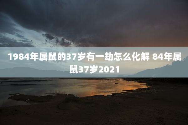 1984年属鼠的37岁有一劫怎么化解 84年属鼠37岁2021