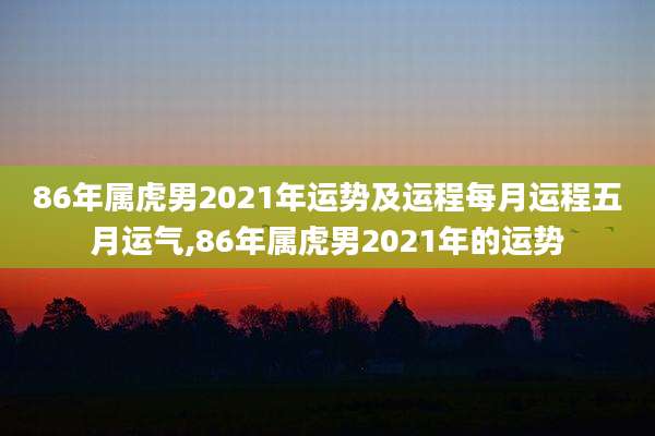 86年属虎男2021年运势及运程每月运程五月运气,86年属虎男2021年的运势