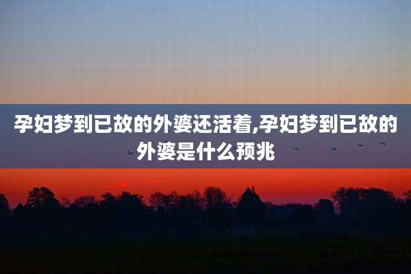 孕妇梦到已故的外婆还活着,孕妇梦到已故的外婆是什么预兆