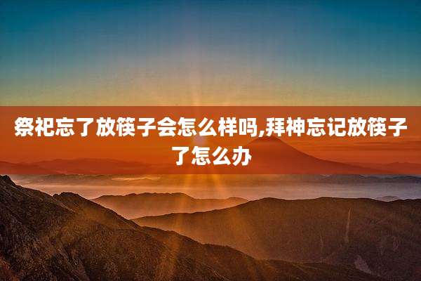 祭祀忘了放筷子会怎么样吗,拜神忘记放筷子了怎么办
