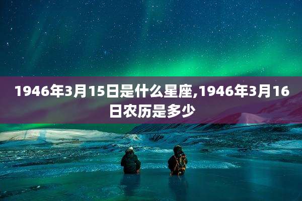 1946年3月15日是什么星座,1946年3月16日农历是多少