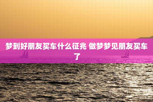 梦到好朋友买车什么征兆 做梦梦见朋友买车了