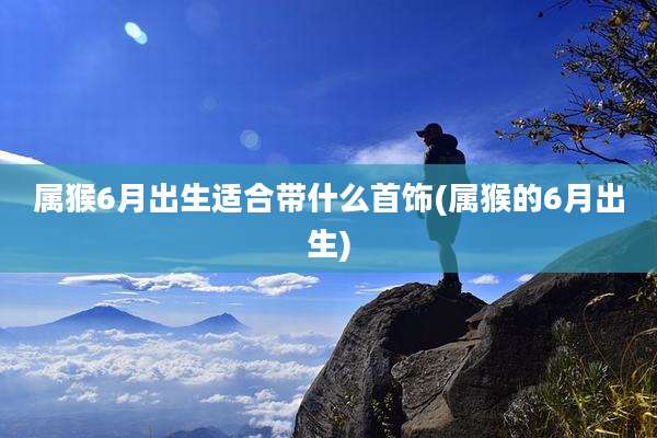 属猴6月出生适合带什么首饰(属猴的6月出生)