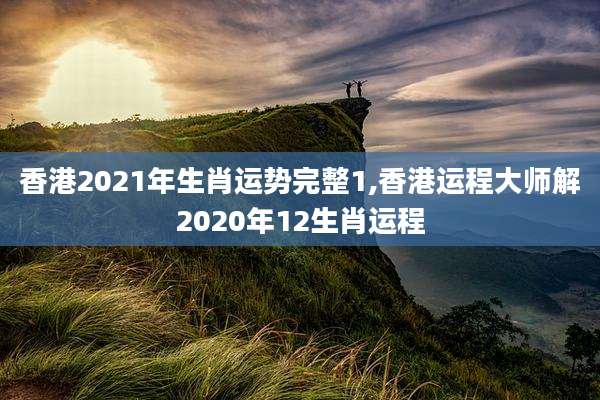 香港2021年生肖运势完整1,香港运程大师解2020年12生肖运程