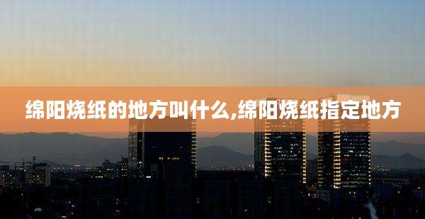 绵阳烧纸的地方叫什么,绵阳烧纸指定地方