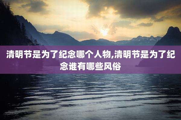 清明节是为了纪念哪个人物,清明节是为了纪念谁有哪些风俗
