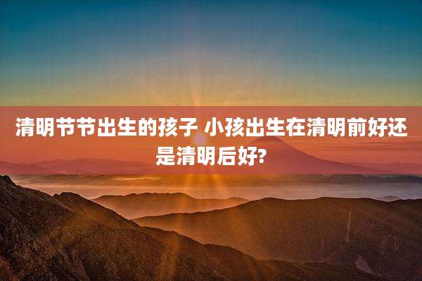 清明节节出生的孩子 小孩出生在清明前好还是清明后好?
