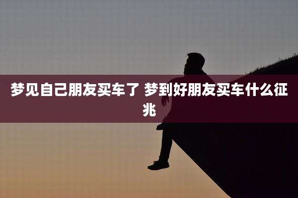 梦见自己朋友买车了 梦到好朋友买车什么征兆