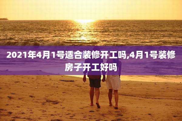 2021年4月1号适合装修开工吗,4月1号装修房子开工好吗