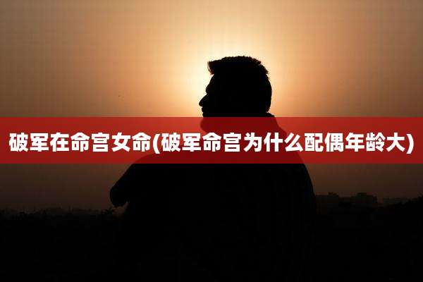 破军在命宫女命(破军命宫为什么配偶年龄大)