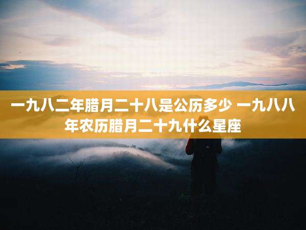 一九八二年腊月二十八是公历多少 一九八八年农历腊月二十九什么星座
