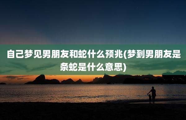 自己梦见男朋友和蛇什么预兆(梦到男朋友是条蛇是什么意思)
