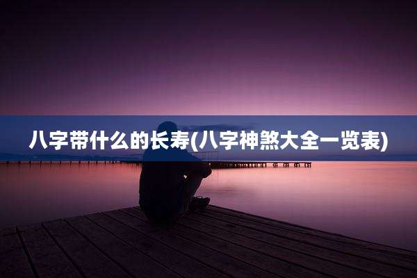 八字带什么的长寿(八字神煞大全一览表)