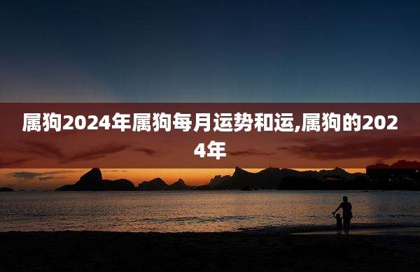 属狗2024年属狗每月运势和运,属狗的2024年