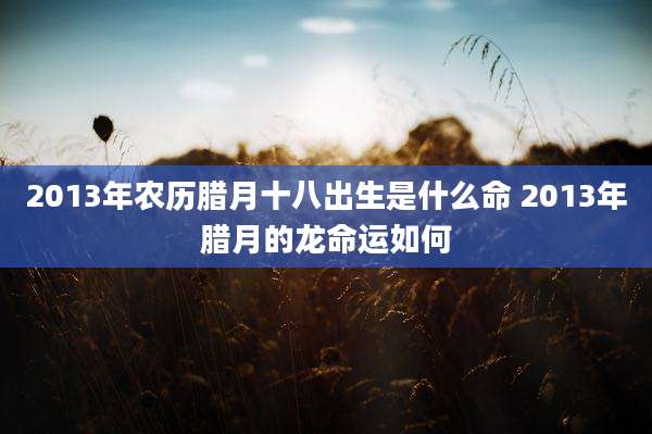 2013年农历腊月十八出生是什么命 2013年腊月的龙命运如何