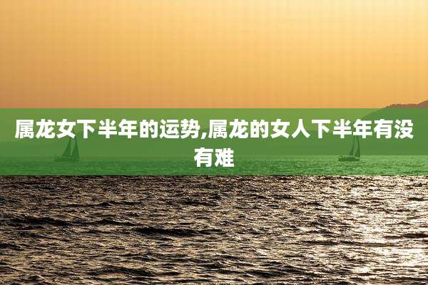 属龙女下半年的运势,属龙的女人下半年有没有难