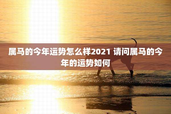 属马的今年运势怎么样2021 请问属马的今年的运势如何