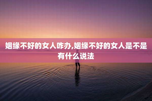 姻缘不好的女人咋办,姻缘不好的女人是不是有什么说法