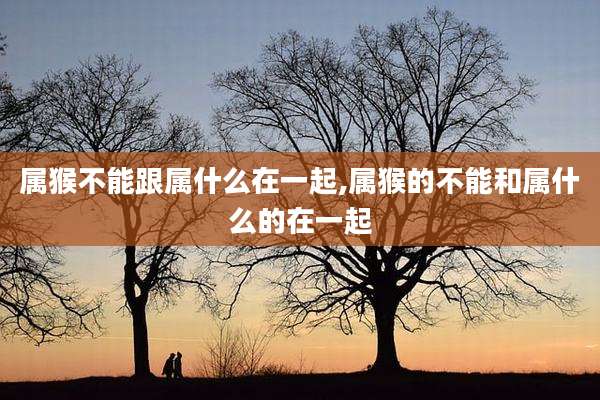 属猴不能跟属什么在一起,属猴的不能和属什么的在一起