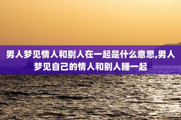 男人梦见情人和别人在一起是什么意思,男人梦见自己的情人和别人睡一起