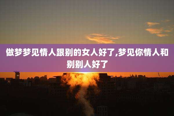 做梦梦见情人跟别的女人好了,梦见你情人和别别人好了
