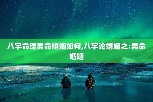 八字命理男命婚姻如何,八字论婚姻之:男命婚姻