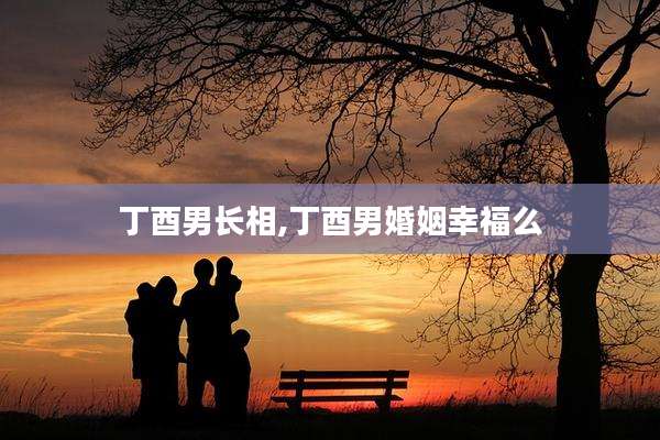 丁酉男长相,丁酉男婚姻幸福么