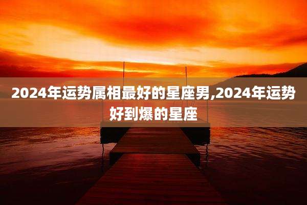 2024年运势属相最好的星座男,2024年运势好到爆的星座