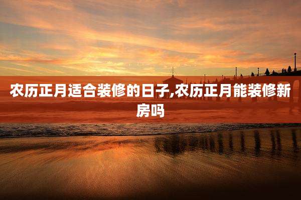 农历正月适合装修的日子,农历正月能装修新房吗