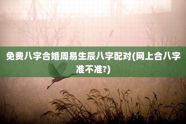 免费八字合婚周易生辰八字配对(网上合八字准不准?)