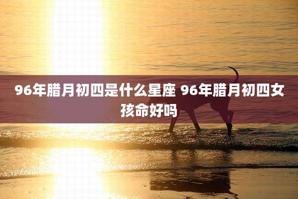 96年腊月初四是什么星座 96年腊月初四女孩命好吗