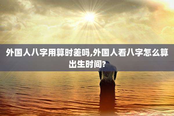 外国人八字用算时差吗,外国人看八字怎么算出生时间?