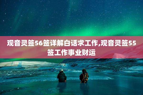 观音灵签56签详解白话求工作,观音灵签55签工作事业财运