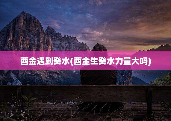 酉金遇到癸水(酉金生癸水力量大吗)