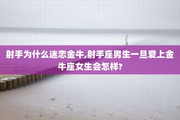 射手为什么迷恋金牛,射手座男生一旦爱上金牛座女生会怎样?