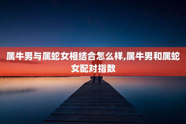 属牛男与属蛇女相结合怎么样,属牛男和属蛇女配对指数