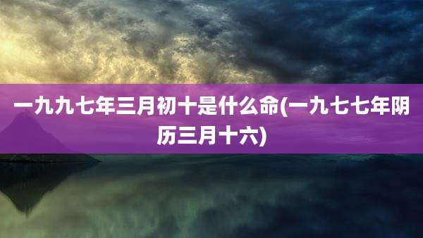 一九九七年三月初十是什么命(一九七七年阴历三月十六)