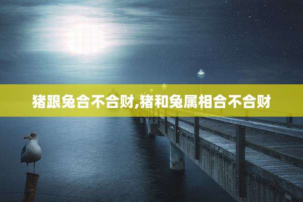 猪跟兔合不合财,猪和兔属相合不合财