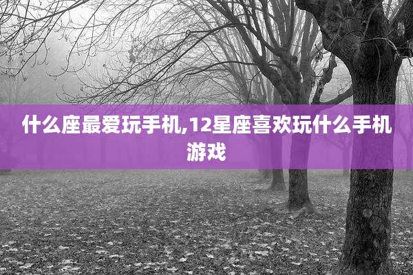 什么座最爱玩手机,12星座喜欢玩什么手机游戏