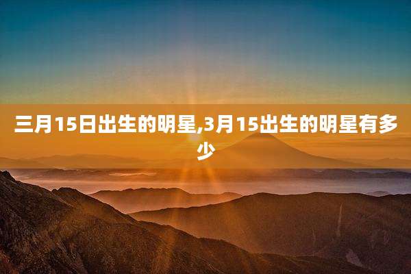 三月15日出生的明星,3月15出生的明星有多少