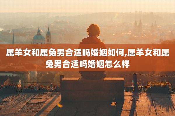 属羊女和属兔男合适吗婚姻如何,属羊女和属兔男合适吗婚姻怎么样