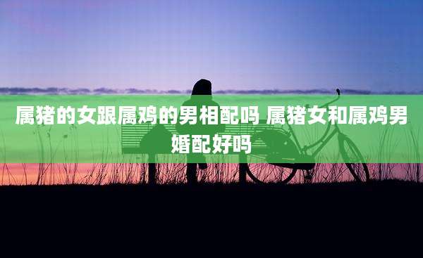 属猪的女跟属鸡的男相配吗 属猪女和属鸡男婚配好吗