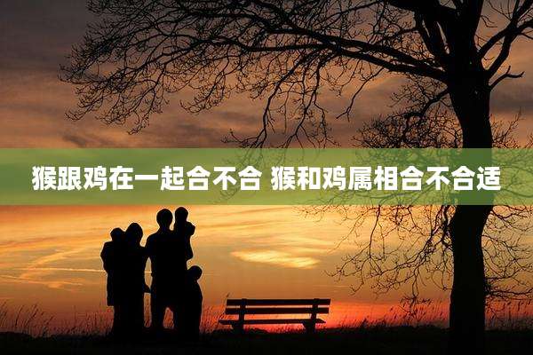 猴跟鸡在一起合不合 猴和鸡属相合不合适