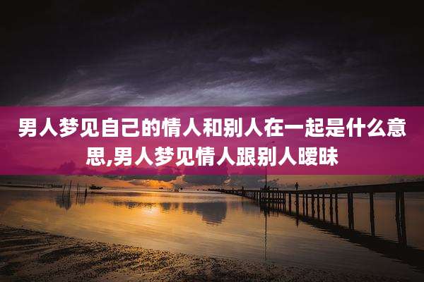 男人梦见自己的情人和别人在一起是什么意思,男人梦见情人跟别人暧昧