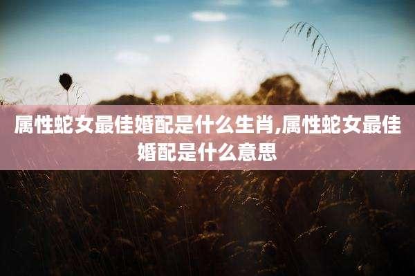 属性蛇女最佳婚配是什么生肖,属性蛇女最佳婚配是什么意思