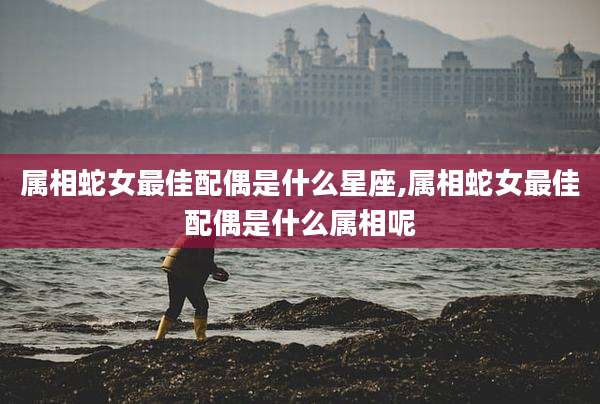 属相蛇女最佳配偶是什么星座,属相蛇女最佳配偶是什么属相呢