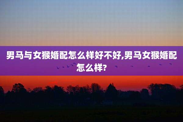 男马与女猴婚配怎么样好不好,男马女猴婚配怎么样?
