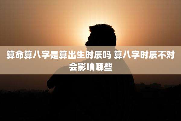 算命算八字是算出生时辰吗 算八字时辰不对会影响哪些