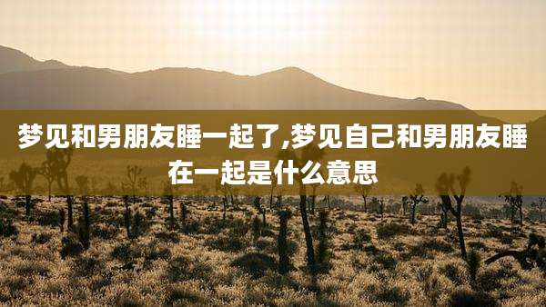 梦见和男朋友睡一起了,梦见自己和男朋友睡在一起是什么意思