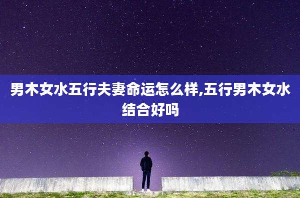 男木女水五行夫妻命运怎么样,五行男木女水结合好吗
